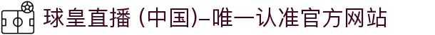球皇直播 (中国)-唯一认准官方网站- 球皇直播手机版_足球免费高清直播_球皇NBA直播